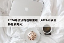 2024年欧洲杯在哪里看（2024年欧洲杯比赛时间）