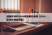 德国欧洲杯2024球衣曝光视频（2021欧洲杯德国球服）