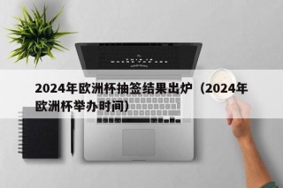 2024年欧洲杯抽签结果出炉（2024年欧洲杯举办时间），2024年欧洲杯抽签揭晓，赛事举办时间引关注，2024年欧洲杯抽签揭晓，赛事举办时间引发热议