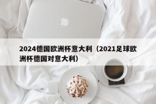 2024德国欧洲杯意大利（2021足球欧洲杯德国对意大利）