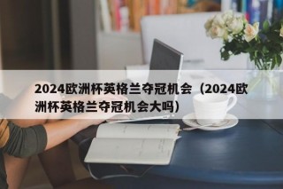 2024欧洲杯英格兰夺冠机会（2024欧洲杯英格兰夺冠机会大吗），2024欧洲杯英格兰夺冠前景分析