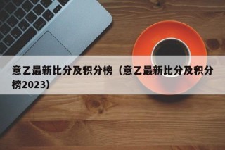 意乙最新比分及积分榜（意乙最新比分及积分榜2023），意乙联赛最新积分榜与比分更新（2023版）