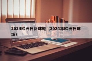 2024欧洲杯新球鞋（2024年欧洲杯球场）