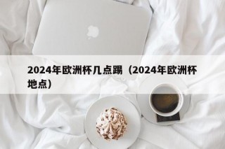 2024年欧洲杯几点踢（2024年欧洲杯地点），“2024年欧洲杯时间地点揭晓”