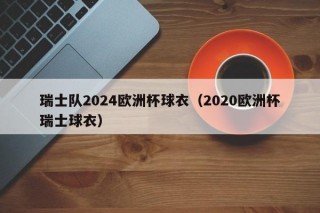 瑞士队2024欧洲杯球衣（2020欧洲杯瑞士球衣），瑞士队亮相全新2024欧洲杯球衣