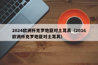 2024欧洲杯克罗地亚对土耳其（2016欧洲杯克罗地亚对土耳其），克罗地亚与土耳其再次交锋，欧洲杯赛场上的对决，欧洲杯再燃战火，克罗地亚与土耳其二度交锋