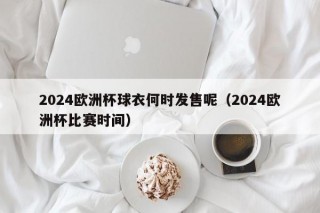 2024欧洲杯球衣何时发售呢（2024欧洲杯比赛时间）