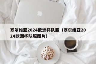 塞尔维亚2024欧洲杯队服（塞尔维亚2024欧洲杯队服图片）