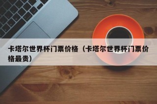 卡塔尔世界杯门票价格（卡塔尔世界杯门票价格最贵），卡塔尔世界杯门票价格揭秘，昂贵之最，卡塔尔世界杯门票价格揭秘，昂贵之最