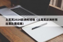 土耳其2024欧洲杯球场（土耳其欧洲杯预选赛比赛结果）