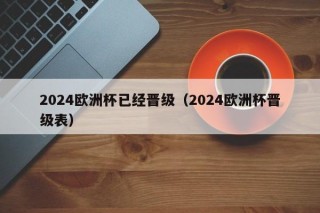 2024欧洲杯已经晋级（2024欧洲杯晋级表），2024欧洲杯晋级队伍揭晓（附晋级表），2024欧洲杯晋级队伍揭晓，晋级表出炉