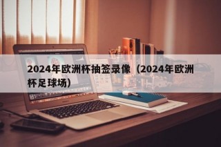 2024年欧洲杯抽签录像（2024年欧洲杯足球场）