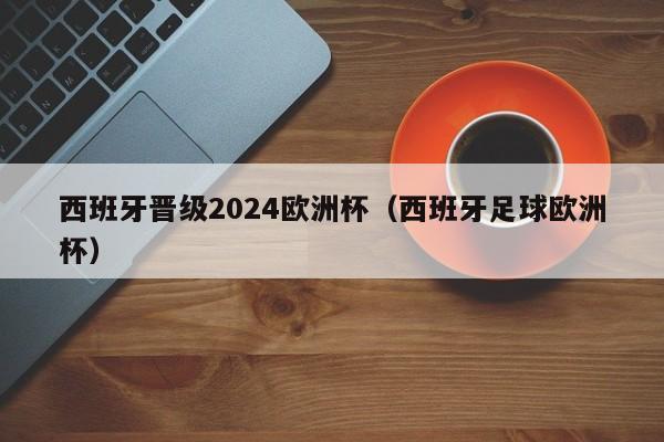 西班牙晋级2024欧洲杯（西班牙足球欧洲杯），西班牙晋级2024欧洲杯决赛  第1张