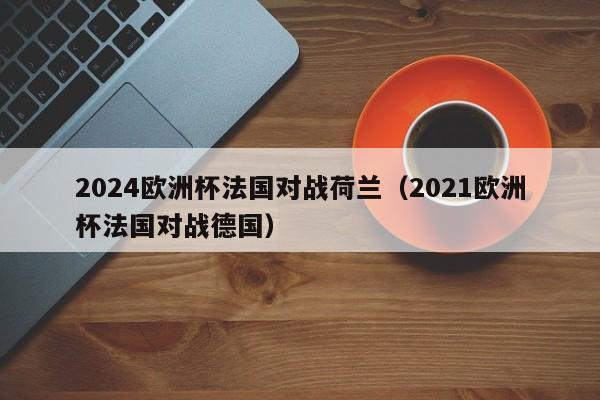 2024欧洲杯法国对战荷兰（2021欧洲杯法国对战德国）  第1张