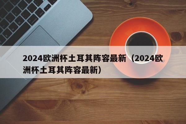 2024欧洲杯土耳其阵容最新（2024欧洲杯土耳其阵容最新）  第1张