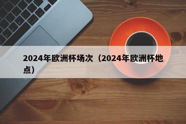 2024年欧洲杯场次（2024年欧洲杯地点）  第1张